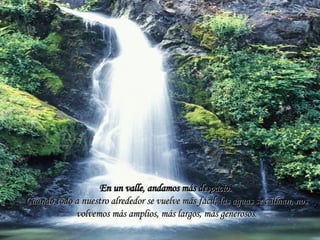 En un valle, andamos más despacio.   Cuando todo a nuestro alrededor se vuelve más fácil, las aguas se calman, nos volvemos más amplios, más largos, más generosos . 