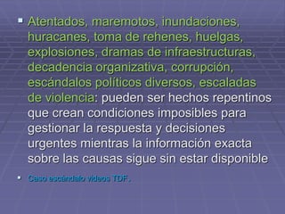 Atentados, maremotos, inundaciones,
huracanes, toma de rehenes, huelgas,
explosiones, dramas de infraestructuras,
decadencia organizativa, corrupción,
escándalos políticos diversos, escaladas
de violencia: pueden ser hechos repentinos
que crean condiciones imposibles para
gestionar la respuesta y decisiones
urgentes mientras la información exacta
sobre las causas sigue sin estar disponible
 Caso escándalo videos TDF.
 