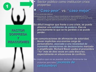  Sector público como institución crisis
propensa
 “Caso peor” vs. “caso mejor”
TDF en escándalo eletoral.
Declaraciones de Acebes y Palacio transfiriendo la responsabilidad a ETA y
confirmando, de acuerdo el tipo de explosivos, que era de su autoría el hecho.
Pasando a segundo plano la prioridad de los afectados.
Es difícil imaginar que frente a una crisis, se pueda
plasmar una exhibición de poderío. Eso es
precisamente lo que se ha perdido o se puede
perder.
Las comunicaciones de afirmación de autoridad,
llevan implícitas una enorme carga de
personalismo, asociada a una necesidad de
transmitir sensaciones de decisionismo marcado
o amplificado. Richard Nixon usaba el pronombre
“Yo“ más de diez veces en cada discurso,
especialmente en situaciones de conflicto.
No implica que no se puedan declarar tibiamente las
victorias parciales (avances de
certidumbre)
FACTOR
SORPRESA
Y
REACCIONES
1
 