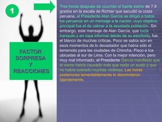 FACTOR
SORPRESA
Y
REACCIONES
1
Tres horas después de ocurrido el fuerte sismo de 7.9
grados en la escala de Richter que sacudió la costa
peruana, el Presidente Alan García se dirigió a todos
los peruanos en un mensaje a la nación, cuyo objetivo
principal fue el de calmar a la asustada población. Sin
embargo, este mensaje de Alan García, que lucía
tranquilo y en ropa informal detrás de su escritorio, fue
el blanco de muchas críticas. Poco se sabía aún en
esos momentos de lo devastador que había sido el
terremoto para las ciudades de Chincha, Pisco e Ica
ubicadas al sur de Lima. Con la mejor intención, pero
muy mal informado, el Presidente García manifestó que
el sismo había causado más que nada un susto y que
no había cobrado muchas víctimas. Las horas
posteriores lamentablemente lo desmintieron
tajantemente.
 