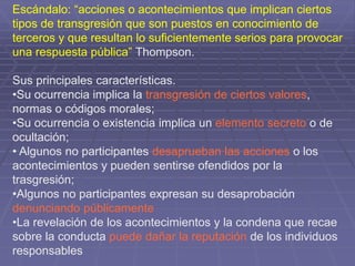 Escándalo: “acciones o acontecimientos que implican ciertos
tipos de transgresión que son puestos en conocimiento de
terceros y que resultan lo suficientemente serios para provocar
una respuesta pública” Thompson.
Sus principales características.
•Su ocurrencia implica la transgresión de ciertos valores,
normas o códigos morales;
•Su ocurrencia o existencia implica un elemento secreto o de
ocultación;
• Algunos no participantes desaprueban las acciones o los
acontecimientos y pueden sentirse ofendidos por la
trasgresión;
•Algunos no participantes expresan su desaprobación
denunciando públicamente
•La revelación de los acontecimientos y la condena que recae
sobre la conducta puede dañar la reputación de los individuos
responsables
 