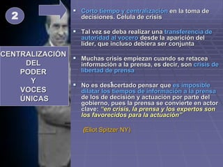  Corto tiempo y centralización en la toma de
decisiones. Célula de crisis
 Tal vez se deba realizar una transferencia de
autoridad al vocero desde la aparición del
líder, que incluso debiera ser conjunta
 Muchas crisis empiezan cuando se retacea
información a la prensa, es decir, son crisis de
libertad de prensa
 No es desacertado pensar que es imposible
dilatar los tiempos de información a la prensa
de los de decisión y actuación por parte del
gobierno, pues la prensa se convierte en actor
clave: “en crisis, la prensa y los expertos son
los favorecidos para la actuación”
(Eliot Spitzer NY)
CENTRALIZACIÓN
DEL
PODER
Y
VOCES
ÚNICAS
1
2
 