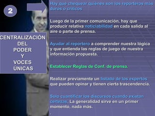  Hay que chequear quiénes son los reporteros más
duros o críticos
 Luego de la primer comunicación, hay que
producir relativa noticiabilidad en cada salida al
aire o parte de prensa.
 Ayudar al reportero a comprender nuestra lógica
y que entienda las reglas de juego de nuestra
información propuesta.
 Establecer Reglas de Conf. de prensa.
 Realizar previamente un listado de los expertos
que pueden opinar y tienen cierta trascendencia.
 Sólo cuantificar los discursos cuando existan
certezas. La generalidad sirve en un primer
momento, nada más.
 .
CENTRALIZACIÓN
DEL
PODER
Y
VOCES
ÚNICAS
2
 