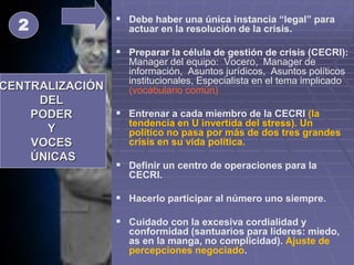  Debe haber una única instancia “legal” para
actuar en la resolución de la crisis.
 Preparar la célula de gestión de crisis (CECRI):
Manager del equipo: Vocero, Manager de
información, Asuntos jurídicos, Asuntos políticos
institucionales, Especialista en el tema implicado
(vocabulario común)
 Entrenar a cada miembro de la CECRI (la
tendencia en U invertida del stress). Un
político no pasa por más de dos tres grandes
crisis en su vida política.
 Definir un centro de operaciones para la
CECRI.
 Hacerlo participar al número uno siempre.
 Cuidado con la excesiva cordialidad y
conformidad (santuarios para líderes: miedo,
as en la manga, no complicidad). Ajuste de
percepciones negociado.
CENTRALIZACIÓN
DEL
PODER
Y
VOCES
ÚNICAS
2
 