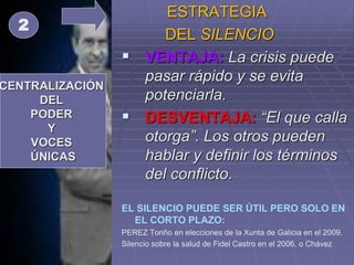 ESTRATEGIA
DEL SILENCIO
 VENTAJA: La crisis puede
pasar rápido y se evita
potenciarla.
 DESVENTAJA: “El que calla
otorga”. Los otros pueden
hablar y definir los términos
del conflicto.
EL SILENCIO PUEDE SER ÚTIL PERO SOLO EN
EL CORTO PLAZO:
PEREZ Toriño en elecciones de la Xunta de Galicia en el 2009.
Silencio sobre la salud de Fidel Castro en el 2006, o Chávez
CENTRALIZACIÓN
DEL
PODER
Y
VOCES
ÚNICAS
2
 