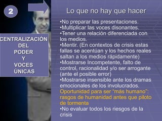 Lo que no hay que hacer
CENTRALIZACIÓN
DEL
PODER
Y
VOCES
ÚNICAS
2
•No preparar las presentaciones.
•Multiplicar las voces disonantes.
•Tener una relación diferenciada con
los medios.
•Mentir. (En contextos de crisis estas
fallas se acentúan y los hechos reales
saltan a los medios rápidamente)
•Mostrarse Incompetente, falto de
control, racionalidad y/o ser arrogante
(ante el posible error)
•Mostrarse insensible ante los dramas
emocionales de los involucrados.
Oportunidad para ser “más humano”:
rasgos de humanidad antes que piloto
de tormenta
•No evaluar todos los riesgos de la
crisis
 