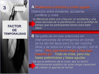 A Problemas crónicos y crisis aguda
Distinción entre incidente, accidente,
conflicto y crisis
“ la diferencia entre una crisis por un accidente y una
crisis derivada de la planificación, es la cantidad de
tiempo que los participantes tienen para estar
listos”
B Se parte de errores anteriores sin
intervenciones de emergencia en donde
se ha ido tan lejos para no dar marcha
atrás y se actúa en crisis (lo agudo), con el
lema: “Hay que hacer algo y hay que
hacerlo ya”. Todo es crisis, pero hay
fases preliminares y fases agudas
“ tal vez la definición de la crisis, sea un hecho
estrictamente subjetivo de quien tenga capacidad
de instalar la agenda de temas”
FACTOR
DE
TEMPORALIDAD
3
 
