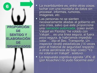  La incertidumbre es, entre otras cosas,
luchar con una montaña de datos sin
procesar, informes, rumores,
imágenes, etc.
 Las personas no se sienten
necesariamente aliadas al gobierno en
una crisis, salvo que este proporcione
una narración autorizada. (caso avión
Valujet en Florida) “he volado con
Valujet… es una línea segura, si fuera
poco segura, le habríamos impedido
volar…” dijo el Sec. Transporte. Un
inspector reveló estadísticas (14 veces
peor el historial de seguridad respecto
a otras aerolíneas de bajo costo) “Yo
no volaría en Valujet”, sostuvo.
 La respuesta cognitiva egoísta “JFK: él
(por Kruschev) no pudo hacerme esto”.
PROPORCIÓN
DE
SENTIDO Y
ELABORACIÓN
DE
SIGNIFICADOS
6
 