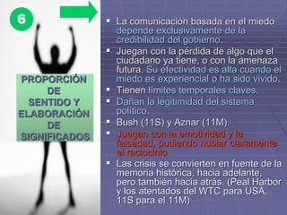  La comunicación basada en el miedo
depende exclusivamente de la
credibilidad del gobierno.
 Juegan con la pérdida de algo que el
ciudadano ya tiene, o con la amenaza
futura. Su efectividad es alta cuando el
miedo es experiencial o ha sido vivido.
 Tienen límites temporales claves.
 Dañan la legitimidad del sistema
político.
 Bush (11S) y Aznar (11M).
 Juegan con la emotividad y la
falsedad, pudiendo nublar claramente
el raciocinio
 Las crisis se convierten en fuente de la
memoria histórica, hacia adelante,
pero también hacia atrás. (Peal Harbor
y los atentados del WTC para USA,
11S para el 11M)
PROPORCIÓN
DE
SENTIDO Y
ELABORACIÓN
DE
SIGNIFICADOS
6
 