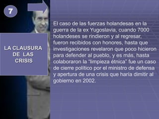 LA CLAUSURA
DE LAS
CRISIS
El caso de las fuerzas holandesas en la
guerra de la ex Yugoslavia, cuando 7000
holandeses se rindieron y al regresar,
fueron recibidos con honores, hasta que
investigaciones revelaron que poco hicieron
para defender al pueblo, y es más, hasta
colaboraron la “limpieza étnica” fue un caso
de cierre político por el ministro de defensa
y apertura de una crisis que haría dimitir al
gobierno en 2002.
7
 