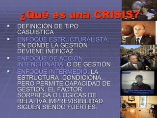 ¿Qué es una CRISIS?
 DEFINICIÓN DE TIPO
CASUÍSTICA
 ENFOQUE ESTRUCTURALISTA,
EN DONDE LA GESTIÓN
DEVIENE INEFICAZ
 ENFOQUE DE ACCIÓN
INTENCIONADA, O DE GESTIÓN
 ENFOQUE INTERMEDIO: LA
ESTRUCTURA CONDICIONA,
PERO PERMITE CAPACIDAD DE
GESTIÓN. EL FACTOR
SORPRESA O LÓGICAS DE
RELATIVA IMPREVISIBILIDAD
SIGUEN SIENDO FUERTES.
 