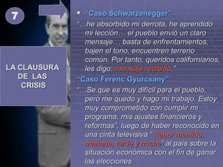  “Caso Schwarzenegger”
“…he absorbido mi derrota, he aprendido
mi lección… el pueblo envió un claro
mensaje… basta de enfrentamientos,
bajen el tono, encuentren terreno
común. Por tanto, queridos californianos,
les digo: mensaje recibido.”
“Caso Ferenc Gyurcsany”
“…Se que es muy difícil para el pueblo,
pero me quedo y hago mi trabajo. Estoy
muy comprometido con cumplir mi
programa, mis ajustes financieros y
reformas”, luego de haber reconocido en
una cinta televisiva “ haber mentido,
mañana, tarde y noche” al país sobre la
situación económica con el fin de ganar
las elecciones
LA CLAUSURA
DE LAS
CRISIS
7
 