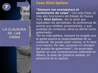 LA CLAUSURA
DE LAS
CRISIS
7
Caso Eliot Spitzer
"Siempre me acompañará el
sentimiento de culpa". Con esta frase, el
más alto funcionario del Estado de Nueva
York, Eliot Spitzer, dio la señal que
esperaban los periodistas: la conferencia de
prensa que estaban presenciando, y que
acababa de comenzar, sería su última como
gobernador.
"En mi vida pública, siempre he exigido que
la gente asuma la responsabilidad de su
conducta. No puedo pedir menos, ni lo haré,
a mí mismo. Por ello, presento mi dimisión
del puesto de gobernador", ha anunciado
Spitzer en una comparecencia celebrada en
Albany, la sede del gobierno estatal, en
presencia de su esposa.
 