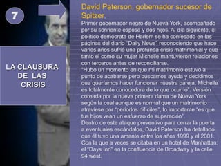 LA CLAUSURA
DE LAS
CRISIS
7
David Paterson, gobernador sucesor de
Spitzer,
Primer gobernador negro de Nueva York, acompañado
por su sonriente esposa y dos hijos. Al día siguiente, el
político demócrata de Harlem se ha confesado en las
páginas del diario “Daily News” reconociendo que hace
varios años sufrió una profunda crisis matrimonial y que
tanto él como su mujer Michelle mantuvieron relaciones
con terceros antes de reconciliarse.
“Hubo un momento en que mi matrimonio estuvo a
punto de acabarse pero buscamos ayuda y decidimos
que queríamos hacer funcionar nuestra pareja. Michelle
es totalmente conocedora de lo que ocurrió”. Versión
coreada por la nueva primera dama de Nueva York
según la cual aunque es normal que un matrimonio
atraviese por “periodos difíciles”, lo importante “es que
tus hijos vean un esfuerzo de superación”.
Dentro de este ataque preventivo para cerrar la puerta
a eventuales escándalos, David Paterson ha detallado
que él tuvo una amante entre los años 1999 y el 2001.
Con la que a veces se citaba en un hotel de Manhattan:
el “Days Inn” en la confluencia de Broadway y la calle
94 west.
 