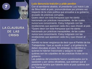 LA CLAUSURA
DE LAS
CRISIS
7
Lula denuncia traición y pide perdón
Con el semblante abatido, el presidente Luiz Inácio Lula
da Silva habló al país, pronunciándose por primera vez
respecto de la crisis política que envuelve a su gobierno,
acusado de prácticas corruptas.
Quiero decir con toda franqueza que me siento
traicionado por prácticas inaceptables, de las cuales
nunca tuve conocimiento. Estoy indignado con las
revelaciones que aparecen cada día y que chocan al país
"Quiero decir con toda franqueza que me siento
traicionado por prácticas inaceptables, de las cuales
nunca tuve conocimiento. Estoy indignado con las
revelaciones que aparecen cada día y que chocan al
país".
Admitió no tener vergüenza de decir que el Partido de los
Trabajadores -"que yo ayudé a crear"- y el gobierno le
deben disculpas al país. Sin embargo, no identificó a
quienes le habrían traicionado y aseguró no saber
quiénes son los culpables de las prácticas ilícitas en su
gobierno.
Las palabras del presidente fueron cuestionadas por la
oposición y por varios oficialistas, que estiman que el
presidente tendría que haberle dicho al país quiénes son
los "traidores".
 