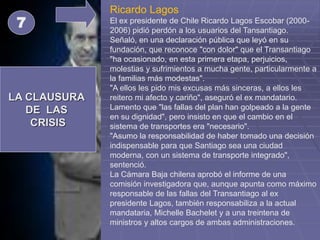 LA CLAUSURA
DE LAS
CRISIS
7
Ricardo Lagos
El ex presidente de Chile Ricardo Lagos Escobar (2000-
2006) pidió perdón a los usuarios del Tansantiago.
Señaló, en una declaración pública que leyó en su
fundación, que reconoce "con dolor" que el Transantiago
"ha ocasionado, en esta primera etapa, perjuicios,
molestias y sufrimientos a mucha gente, particularmente a
la familias más modestas".
"A ellos les pido mis excusas más sinceras, a ellos les
reitero mi afecto y cariño", aseguró el ex mandatario.
Lamento que "las fallas del plan han golpeado a la gente
en su dignidad", pero insisto en que el cambio en el
sistema de transportes era "necesario".
"Asumo la responsabilidad de haber tomado una decisión
indispensable para que Santiago sea una ciudad
moderna, con un sistema de transporte integrado",
sentenció.
La Cámara Baja chilena aprobó el informe de una
comisión investigadora que, aunque apunta como máximo
responsable de las fallas del Transantiago al ex
presidente Lagos, también responsabiliza a la actual
mandataria, Michelle Bachelet y a una treintena de
ministros y altos cargos de ambas administraciones.
 