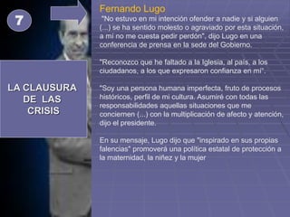 LA CLAUSURA
DE LAS
CRISIS
7
Fernando Lugo
"No estuvo en mi intención ofender a nadie y si alguien
(...) se ha sentido molesto o agraviado por esta situación,
a mí no me cuesta pedir perdón", dijo Lugo en una
conferencia de prensa en la sede del Gobierno.
"Reconozco que he faltado a la Iglesia, al país, a los
ciudadanos, a los que expresaron confianza en mí“.
"Soy una persona humana imperfecta, fruto de procesos
históricos, perfil de mi cultura. Asumiré con todas las
responsabilidades aquellas situaciones que me
conciernen (...) con la multiplicación de afecto y atención,
dijo el presidente.
En su mensaje, Lugo dijo que "inspirado en sus propias
falencias" promoverá una política estatal de protección a
la maternidad, la niñez y la mujer
 