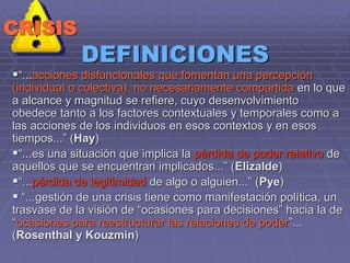 DEFINICIONES
“...acciones disfuncionales que fomentan una percepción
(individual o colectiva), no necesariamente compartida en lo que
a alcance y magnitud se refiere, cuyo desenvolvimiento
obedece tanto a los factores contextuales y temporales como a
las acciones de los individuos en esos contextos y en esos
tiempos...” (Hay)
“...es una situación que implica la pérdida de poder relativo de
aquellos que se encuentran implicados...” (Elizalde)
“...pérdida de legitimidad de algo o alguien...” (Pye)
 “...gestión de una crisis tiene como manifestación política, un
trasvase de la visión de “ocasiones para decisiones” hacia la de
“ocasiones para reestructurar las relaciones de poder”...
(Rosenthal y Kouzmin)
CRISIS
 