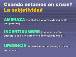 Cuando estamos en crisis?
La subjetividad
AMENAZA (tambalean valores extensamente
compartidos)
INCERTIDUMBRE (qué ocurre, cómo
sucedió, qué es lo siguiente, cómo será de malo?)
URGENCIA (amenazas serias sin urgencia, no
son crisis)
 