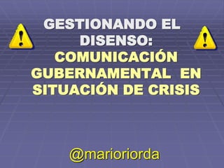 GESTIONANDO EL
DISENSO:
COMUNICACIÓN
GUBERNAMENTAL EN
SITUACIÓN DE CRISIS
@marioriorda
 