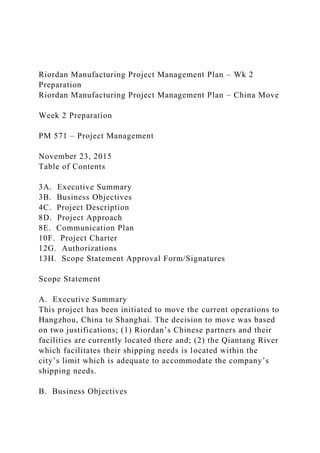 Riordan Manufacturing Project Management Plan – Wk 2
Preparation
Riordan Manufacturing Project Management Plan – China Move
Week 2 Preparation
PM 571 – Project Management
November 23, 2015
Table of Contents
3A. Executive Summary
3B. Business Objectives
4C. Project Description
8D. Project Approach
8E. Communication Plan
10F. Project Charter
12G. Authorizations
13H. Scope Statement Approval Form/Signatures
Scope Statement
A. Executive Summary
This project has been initiated to move the current operations to
Hangzhou, China to Shanghai. The decision to move was based
on two justifications; (1) Riordan’s Chinese partners and their
facilities are currently located there and; (2) the Qiantang River
which facilitates their shipping needs is located within the
city’s limit which is adequate to accommodate the company’s
shipping needs.
B. Business Objectives
 