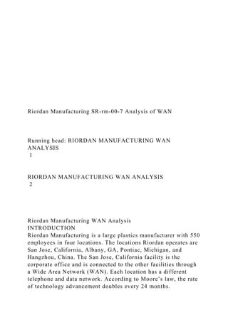 Riordan Manufacturing SR-rm-00-7 Analysis of WAN
Running head: RIORDAN MANUFACTURING WAN
ANALYSIS
1
RIORDAN MANUFACTURING WAN ANALYSIS
2
Riordan Manufacturing WAN Analysis
INTRODUCTION
Riordan Manufacturing is a large plastics manufacturer with 550
employees in four locations. The locations Riordan operates are
San Jose, California, Albany, GA, Pontiac, Michigan, and
Hangzhou, China. The San Jose, California facility is the
corporate office and is connected to the other facilities through
a Wide Area Network (WAN). Each location has a different
telephone and data network. According to Moore’s law, the rate
of technology advancement doubles every 24 months.
 