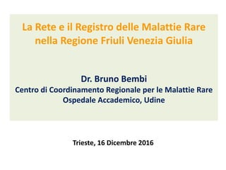 La Rete e il Registro delle Malattie Rare
nella Regione Friuli Venezia Giulia
Dr. Bruno Bembi
Centro di Coordinamento Regionale per le Malattie Rare
Ospedale Accademico, Udine
Trieste, 16 Dicembre 2016
 