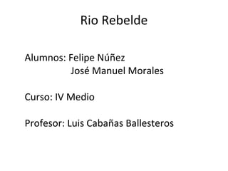 Rio Rebelde Alumnos: Felipe Núñez José Manuel Morales Curso: IV Medio  Profesor: Luis Cabañas Ballesteros  