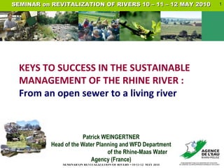 Patrick WEINGERTNER Head of the Water Planning and WFD Department  of the Rhine-Maas Water Agency (France) KEYS TO SUCCESS IN THE SUSTAINABLE MANAGEMENT OF THE RHINE RIVER :  From an open sewer to a living river   SEMINAR on REVITALIZATION OF RIVERS 10 – 11 – 12 MAY 2010  