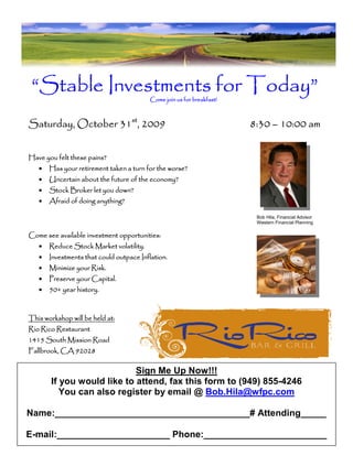 “Stable Investments for Today”          Come join us for breakfast!



Saturday, October 31st, 2009                                           8:30 – 10:00 am


Have you felt these pains?
   •   Has your retirement taken a turn for the worse?
   •                       future
       Uncertain about the future of the economy?
   •   Stock Broker let you down?
   •                   anything?
       Afraid of doing anything?

                                                                        Bob Hila, Financial Advisor
                                                                        Western Financial Planning

                              opportunities:
Come see available investment opportunities:
   •   Reduce Stock Market volatility.
                           volatility.
   •   Investments
       Investments that could outpace Inflation.
   •   Minimize your Risk.
   •   Preserve your Capital.
   •   50+
       50+ year history.



This workshop will be held at:
Rio Rico Restaurant
1415 South Mission Road
Fallbrook, CA 92028

                            Sign Me Up Now!!!
       If you would like to attend, fax this form to (949) 855-4246
          You can also register by email @ Bob.Hila@wfpc.com

Name:______________________________________# Attending_____

E-mail:______________________ Phone:________________________
 
