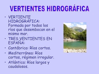 VERTIENTE HIDROGRÁFICA: Formada por todos los ríos que desembocan en el mismo mar. TRES VENTIENTES EN ESPAÑA:  Cantábrica: Ríos cortos. Mediterránea: Ríos cortos, régimen irregular. Atlántica: Ríos largos y caudalosos. VERTIENTES HIDROGRÁFICA 