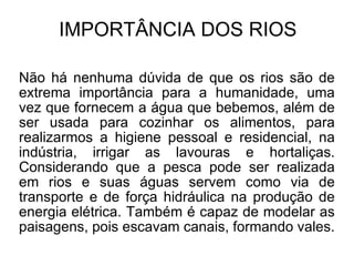 IMPORTÂNCIA DOS RIOS Não há nenhuma dúvida de que os rios são de extrema importância para a humanidade, uma vez que fornecem a água que bebemos, além de ser usada para cozinhar os alimentos, para realizarmos a higiene pessoal e residencial, na indústria, irrigar as lavouras e hortaliças. Considerando que a pesca pode ser realizada em rios e suas águas servem como via de transporte e de força hidráulica na produção de energia elétrica. Também é capaz de modelar as paisagens, pois escavam canais, formando vales. 