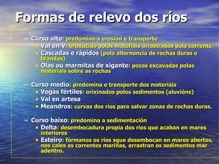 Formas de relevo dos ríos Curso alto : predomina a erosión e transporte Val en V : producido polos materiais arrastrados pola corrente. Cascadas e rápidos  (pola alternancia de rochas duras e brandas) Olas ou marmitas de xigante : pozas excavadas polas materiais sobre as rochas Curso medio : predomina e transporte dos materiais Vegas fértiles : orixinados polos sedimentos (aluvións) Val en artesa Meandros : curvas dos ríos para salvar zonas de rochas duras. Curso baixo : predomina a sedimentación Delta : desembocadura propia dos ríos que acaban en mares interiores Esteiro : fórmanos os ríos sque desembocan en mares abertos, nos cales as correntes mariñas, arrastran os sedimentos mar adentro. 