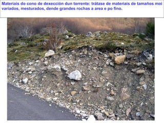 Materiais do cono de dexección dun torrente: trátase de materiais de tamaños moi variados, mesturados, dende grandes rochas a area e po fino. 