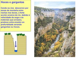 Hoces e gargantas Cando os ríos  descorren por zonas de montaña entre rochas moi duras, a forte acción erosiva do río, debido á velocidade da auga e ós materiais que arrastra, produce unha erosión en profundidade xerando gargantas ou hoces. 