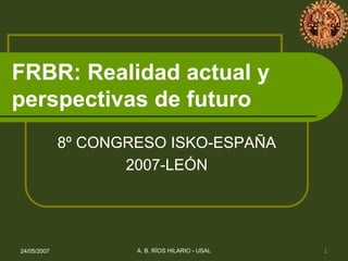 FRBR: Realidad actual y
perspectivas de futuro
             8º CONGRESO ISKO-ESPAÑA
                    2007-LEÓN




24/05/2007           A. B. RÍOS HILARIO - USAL   1
 