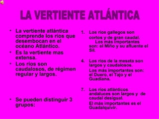 • La vertiente atlántica 1. Los ríos gallegos son
  comprende los ríos que    cortos y de gran caudal.
  desembocan en el              Los más importantes
  océano Atlántico.         son: el Miño y su afluente el
                            Sil.
• Es la vertiente mas
  extensa.
                         4. Los ríos de la meseta son
• Los ríos son              largos y caudalosos.
  caudalosos, de régimen    Los más importantes son:
  regular y largos.         el Duero, el Tajo y el
                                Guadiana.

                             7. Los ríos atlánticos
                                andaluces son largos y de
• Se pueden distinguir 3        caudal desigual.
  grupos:                       El más importantes es el
                                Guadalquivir.
 