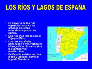 La mayoría de los ríos españoles nace en los grandes sistemas montañosos y son ríos cortos. Los ríos mas largos son el Tajo y el Ebro. Los ríos españoles pertenecen a tres vertientes hidrográficas: la cantábrica, la atlántica y la mediterránea. En España existen muchos lagos y lagunas, como el lago de Sanabria. LOS RÍOS Y LAGOS DE ESPAÑA 