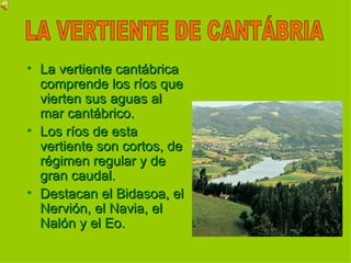 La vertiente cantábrica comprende los ríos que vierten sus aguas al mar cantábrico. Los ríos de esta vertiente son cortos, de régimen regular y de gran caudal.  Destacan el Bidasoa, el Nervión, el Navia, el Nalón y el Eo. LA VERTIENTE DE CANTÁBRIA 