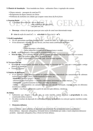 5. Planície de Inundação: Área inundada nas cheias – sedimentos finos e vegetação são comuns
• Diques naturais – passagem do canal pra P.I.
• Rompimento de diques naturais em cheias
• Problemas de enchentes em cidades que ocupam vastas áreas de flood plains
6. Descarga fluvial
• A descarga varia muito de:- um rio para outro
- uma estação do ano para outra
- ano para ano, etc.
• Descarga: volume de água que passa por uma seção do canal num determinado tempo
D = área da seção do canal (m2
) x velocidade do fluxo (m/s) = m3
/s
7. Perfil Longitudinal
• Os rios apresentam equilíbrio dinâmico entre - erosão do canal e - deposição no canal
• O rios demarcam o desenho do vale fluvial, com base numa combinação de fatores:
- topografia
- clima
- fluxo (descarga e velocidade)
- rocha subjacente (resistência ao intemperismo e erosão)
• Perfil – seção longitunal e côncava do rio (comum a todos rios)
• Nível de base – nível (altitude) em que o rio desaparece, penetrando em corpo d’água (lago ou oceano)
- Rios não podem cortar abaixo do nível de base
- Perfil longitudinal é controlado pelo nível de base regional
8. Terraços Fluviais
• Resultam de soerguimentos regionais ou de aumento da descarga que faz com que o canal eroda a antiga
planície de inundação.
• Formam “degraus”
9. Padrões de Drenagem
• O rio principal e seus afluentes podem ter padrões distintos, dependendo das características do substrato
rochoso (sua litologia, relevo, condicionamento tectônico, etc)
- dendrítica [drendos (grego) = árvore]
substrato rochoso homogêneo → camadas sedimentares horizontais ou ígneas maciças
- retangular → condicionamento tectônico por falhas ou fraturas
- treliça → vales paralelos em camadas dobradas com elevada inclinação, expondo rochas de diferentes
resistências à erosão
- radial → rios fluem radialmente a partir de uma elevação (dômica, vulcânica)
10. Deltas
• Sedimentos que chegam à foz dos rios, na costa marinha, podem provocar a progradação da costa,
constituindo deltas costeiros.
• Os deltas resultam da deposição de sedimentos fluviais, retrabalhados na costa por agentes marinhos (ondas
e marés)
• Elementos deltaicos
- planície deltaica – parte subaérea, de deposição essencialmente fluvial (depósitos areno-cascalhosos)
- frente deltaica – deposição subaquática, formando barras retrabalhadas por ondas e marés (depósitos arenosos)
- prodelta – deposição subaquática fina, à frente da frente deltaica.
 