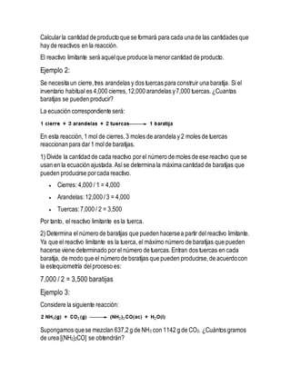 Calcularla cantidad de producto que se formará para cada una de las cantidades que
hay de reactivos en la reacción.
El reactivo limitante será aquelque produce la menorcantidad de producto.
Ejemplo 2:
Se necesita un cierre,tres arandelas y dos tuercas para construir una baratija. Si el
inventario habitual es 4,000 cierres,12,000 arandelas y7,000 tuercas.¿Cuantas
baratijas se pueden producir?
La ecuación correspondiente será:
En esta reacción,1 mol de cierres,3 moles de arandela y 2 moles de tuercas
reaccionan para dar1 molde baratijas.
1) Divide la cantidad de cada reactivo porel número de moles de ese reactivo que se
usan en la ecuación ajustada.Asíse determina la máxima cantidad de baratijas que
pueden producirse porcada reactivo.
 Cierres: 4,000 / 1 = 4,000
 Arandelas:12,000 /3 = 4,000
 Tuercas:7,000 / 2 = 3,500
Por tanto, el reactivo limitante es la tuerca.
2) Determina el número de baratijas que pueden hacersea partir del reactivo limitante.
Ya que el reactivo limitante es la tuerca, el máximo número de baratijas que pueden
hacerse viene determinado porel número de tuercas.Entran dos tuercas en cada
baratija, de modo que el número de bsratijas que pueden producirse,de acuerdocon
la estequiometría delproceso es:
7,000 / 2 = 3,500 baratijas
Ejemplo 3:
Considere la siguiente reacción:
Supongamos quese mezclan 637,2 g de NH3 con 1142 g de CO2. ¿Cuántos gramos
de urea [(NH2)2CO] se obtendrán?
 