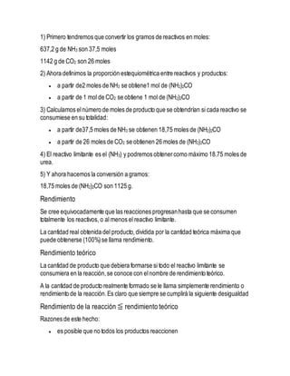 1) Primero tendremos que convertir los gramos de reactivos en moles:
637,2 g de NH3 son 37,5 moles
1142 g de CO2 son 26 moles
2) Ahora definimos la proporción estequiométrica entre reactivos y productos:
 a partir de2 moles de NH3 se obtiene1 mol de (NH2)2CO
 a partir de 1 mol de CO2 se obtiene 1 mol de (NH2)2CO
3) Calculamos elnúmero de moles de producto que se obtendrían si cada reactivo se
consumiese en su totalidad:
 a partir de37,5 moles de NH3 se obtienen 18,75 moles de (NH2)2CO
 a partir de 26 moles de CO2 se obtienen 26 moles de (NH2)2CO
4) El reactivo limitante es el (NH3) y podremos obtenercomo máximo 18.75 moles de
urea.
5) Y ahora hacemos la conversión a gramos:
18,75 moles de (NH2)2CO son 1125 g.
Rendimiento
Se cree equivocadamente que las reacciones progresanhasta que se consumen
totalmente los reactivos, o al menos el reactivo limitante.
La cantidad real obtenida del producto,dividida por la cantidad teórica máxima que
puede obtenerse (100%)se llama rendimiento.
Rendimiento teórico
La cantidad de producto que debiera formarse si todo el reactivo limitante se
consumiera en la reacción,se conoce con elnombre de rendimiento teórico.
A la cantidad de producto realmente formado se le llama simplemente rendimiento o
rendimiento de la reacción.Es claro que siempre se cumplirá la siguiente desigualdad
Rendimiento de la reacción ≦ rendimiento teórico
Razones de este hecho:
 es posible que no todos los productos reaccionen
 
