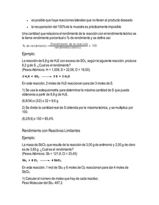  es posible que haya reacciones laterales que no lleven al producto deseado
 la recuperación del100%de la muestra es prácticamente imposible
Una cantidad que relaciona elrendimiento de la reacción con elrendimiento teórico se
le llama rendimiento porcentualo % de rendimiento y se define así:
Ejemplo:
La reacción de 6,8 g de H2S con exceso de SO2, según la siguiente reacción,produce
8,2 g de S. ¿Cuales el rendimiento?
(Pesos Atómicos: H = 1,008,S = 32,06,O = 16,00).
En esta reacción,2 moles de H2S reaccionan para dar3 moles de S.
1) Se usa la estequiometría para determinarla máxima cantidad de S que puede
obtenerse a partir de 6,8 g de H2S.
(6,8/34)x (3/2) x 32 = 9,6 g
2) Se divide la cantidad real de S obtenida porla máxima teórica, y se multiplica por
100.
(8,2/9,6)x 100 = 85,4%
Rendimiento con Reactivos Limitantes
Ejemplo:
La masa de SbCl3 que resulta de la reacción de 3,00 g de antimonio y 2,00 g de cloro
es de 3,65 g. ¿Cuáles el rendimiento?
(Pesos Atómicos: Sb = 121,8,Cl = 35,45)
En esta reacción,1 mol de Sb4 y 6 moles de Cl2 reaccionan para dar4 moles de
SbCl3.
1) Calcularel número de moles que hay de cada reactivo:
Peso Moleculardel Sb4: 487,2
 