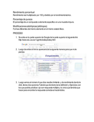 Rendimiento porcentual
Rendimiento real multiplicado por 100 y dividido por el rendimiento teórico.
Porcentaje de pureza
El porcentaje de un compuesto o elemento específico en una muestra impura.
Modificaciones alotrópicas(alótropos)
Formas diferentes delmismo elemento en el mismo estado físico.
PROCESO
1. Se entra en la parte superiorde Google de la parte superiorel siguiente link
http://www.eis.uva.es/~qgintro/esteq/esteq.html
2. Luego de entraral link te aparecerá de la siguiente manera para que no te
pierdas
3. Luego vamos alnúmero 4 que dice reactivo limitante y de rendimiento dando le
click, tienes dos opciones Tutorial que donde te da la definición y Ejercicios con
los que podrás practicar;ojo son respuesta múltiple y lo único que tendrás que
hacerpara encontrarla respuesta correcta es haciéndolos.
 