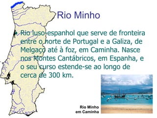 Rio Minho Rio luso-espanhol que serve de fronteira entre o norte de Portugal e a Galiza, de Melgaço até à foz, em Caminha. Nasce nos Montes Cantábricos, em Espanha, e o seu curso estende-se ao longo de cerca de 300 km. Rio Minho em Caminha 