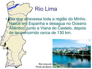 Rio Lima Rio que atravessa toda a região do Minho. Nasce em Espanha e desagua no Oceano Atlântico, junto a Viana do Castelo, depois de ter percorrido cerca de 130 km. Rio Lima em Ponte da Barca 