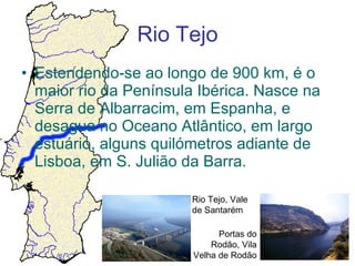 Rio Tejo Estendendo-se ao longo de 900 km, é o maior rio da Península Ibérica. Nasce na Serra de Albarracim, em Espanha, e desagua no Oceano Atlântico, em largo estuário, alguns quilómetros adiante de Lisboa, em S. Julião da Barra. Rio Tejo, Vale de Santarém Portas do Rodão, Vila Velha de Rodão 