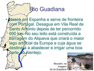 Rio Guadiana Nasce em Espanha e serve de fronteira com Portugal. Desagua em Vila Real de Santo António depois de ter percorrido 690 km. No seu leito está construída a barragem do Alqueva que criará o maior lago artificial da Europa e cuja água se destinará a abastecer e irrigar uma boa parte do Alentejo. Alcoutim, na margem do rio Guadiana 