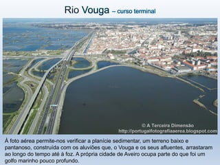 Á foto aérea permite-nos verificar a planície sedimentar, um terreno baixo e
pantanoso, construída com os aluviões que, o Vouga e os seus afluentes, arrastaram
ao longo do tempo até à foz. A própria cidade de Aveiro ocupa parte do que foi um
golfo marinho pouco profundo.
 
