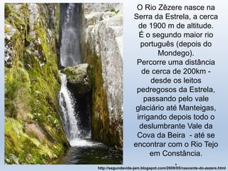O Rio Zêzere nasce na
Serra da Estrela, a cerca
de 1900 m de altitude.
É o segundo maior rio
português (depois do
Mondego).
Percorre uma distância
de cerca de 200km -
desde os leitos
pedregosos da Estrela,
passando pelo vale
glaciário até Manteigas,
irrigando depois todo o
deslumbrante Vale da
Cova da Beira - até se
encontrar com o Rio Tejo
em Constância.
.
http://segundavida-jam.blogspot.com/2009/05/nascente-do-zezere.html
 